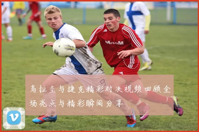 乌拉圭与捷克精彩对决视频回顾全场亮点与精彩瞬间分享