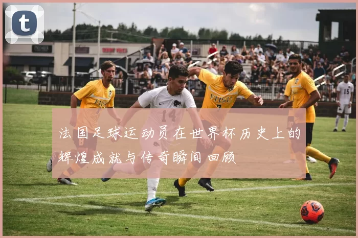 法国足球运动员在世界杯历史上的辉煌成就与传奇瞬间回顾