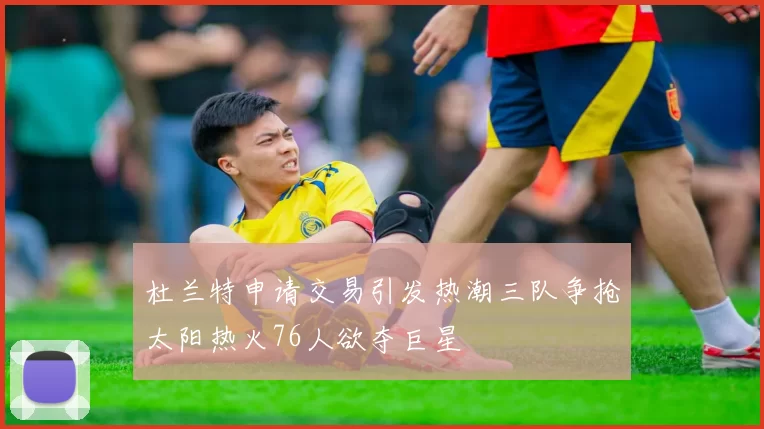 杜兰特申请交易引发热潮三队争抢太阳热火76人欲夺巨星