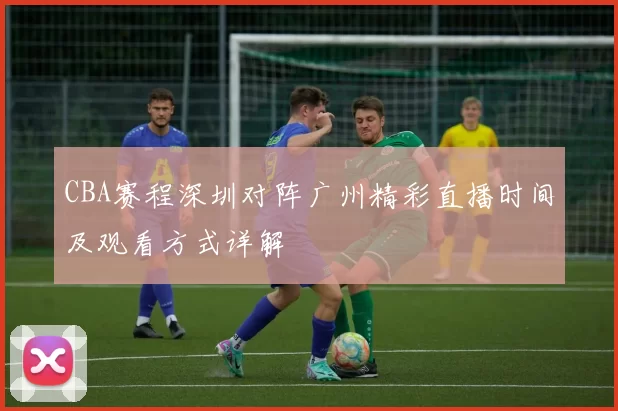 CBA赛程深圳对阵广州精彩直播时间及观看方式详解