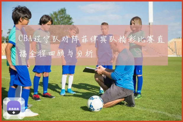 CBA辽宁队对阵菲律宾队精彩比赛直播全程回顾与分析