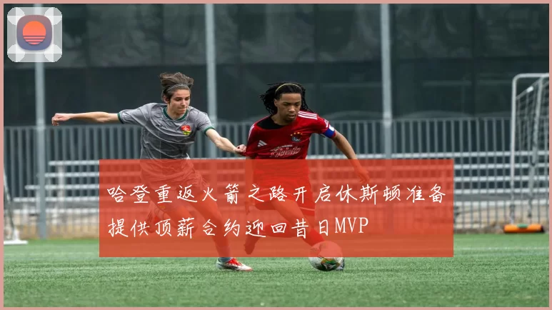 哈登重返火箭之路开启休斯顿准备提供顶薪合约迎回昔日MVP