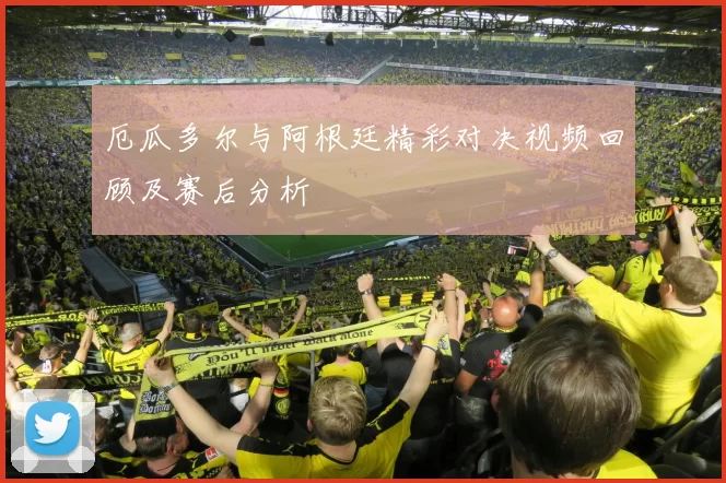 厄瓜多尔与阿根廷精彩对决视频回顾及赛后分析