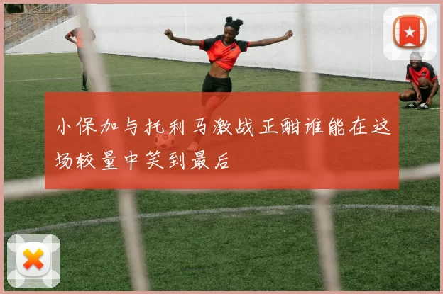 小保加与托利马激战正酣谁能在这场较量中笑到最后